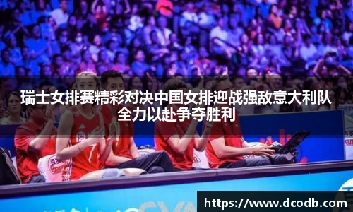 瑞士女排赛精彩对决中国女排迎战强敌意大利队全力以赴争夺胜利