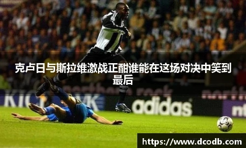 克卢日与斯拉维激战正酣谁能在这场对决中笑到最后